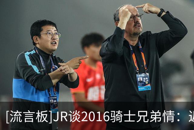 [流言板]JR谈2016骑士兄弟情：近十年过去，重聚时依然像从未分开